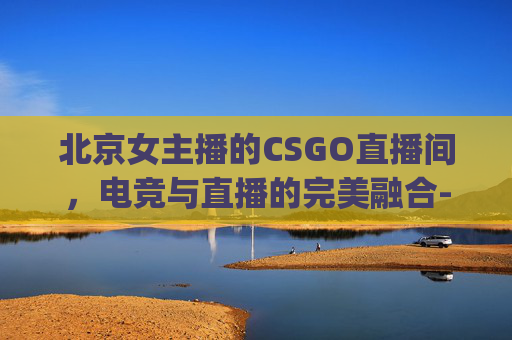 北京女主播的CSGO直播间，电竞与直播的完美融合-csgo 女主播