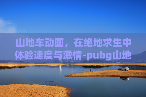 山地车动画,在绝地求生中体验速度与激情-pubg山地摩托车 山地车动画,在绝地求生中体验速度与激情-pubg山地摩托车
