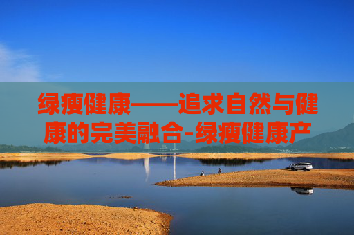 绿瘦健康——追求自然与健康的完美融合-绿瘦健康产业集团武汉总部