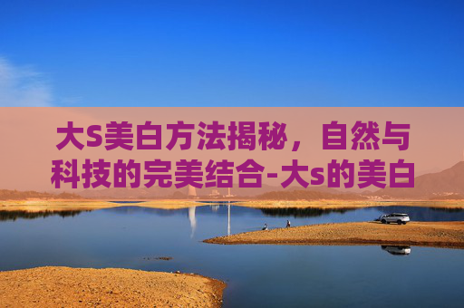 大S美白方法揭秘，自然与科技的完美结合-大s的美白方法真的有用吗?