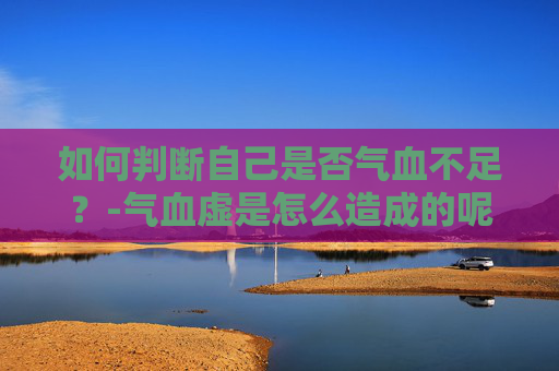 如何判断自己是否气血不足？-气血虚是怎么造成的呢