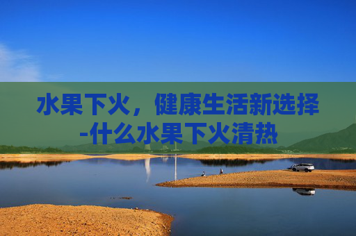 水果下火，健康生活新选择-什么水果下火清热