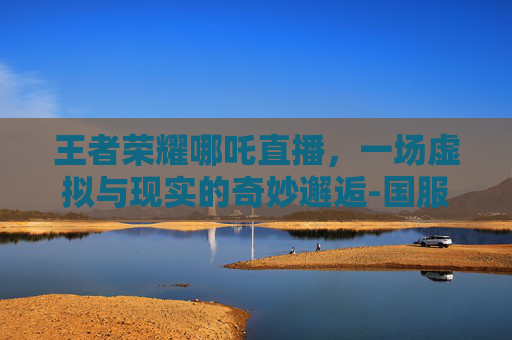 王者荣耀哪吒直播，一场虚拟与现实的奇妙邂逅-国服哪吒直播