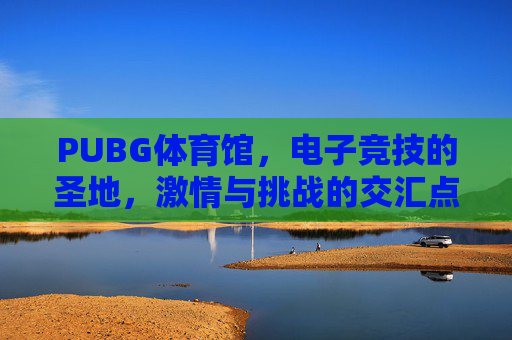 PUBG体育馆，电子竞技的圣地，激情与挑战的交汇点-绝地求生体验馆