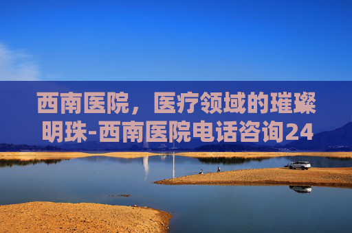 西南医院，医疗领域的璀璨明珠-西南医院电话咨询24小时