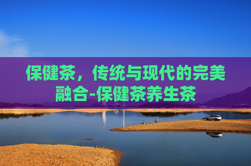 保健茶，传统与现代的完美融合-保健茶养生茶