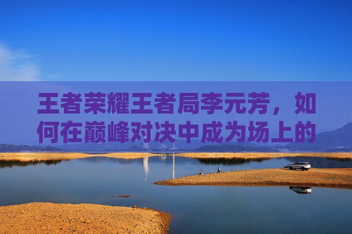 王者荣耀王者局李元芳，如何在巅峰对决中成为场上的焦点-王者荣耀李元芳biu