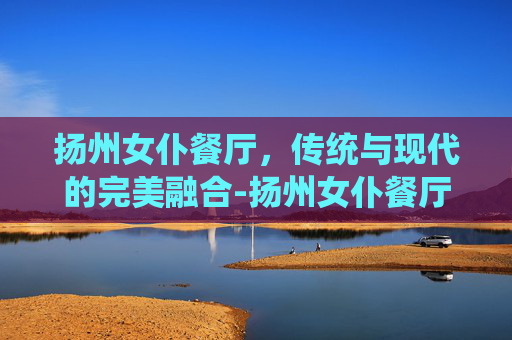 扬州女仆餐厅，传统与现代的完美融合-扬州女仆餐厅地址