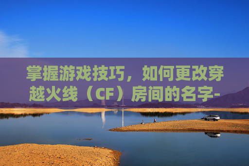 掌握游戏技巧，如何更改穿越火线（CF）房间的名字-cf房间怎么改名字和头像