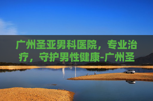 广州圣亚男科医院，专业治疗，守护男性健康-广州圣亚泌尿外科医院