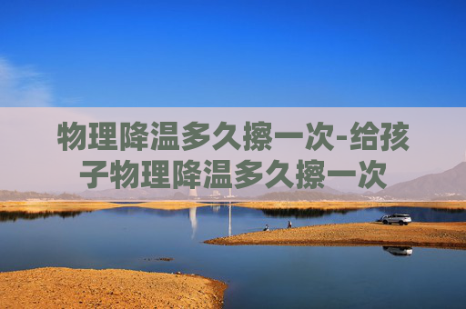 物理降温多久擦一次-给孩子物理降温多久擦一次