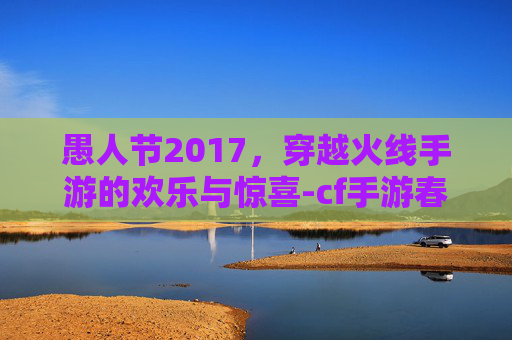 愚人节2017，穿越火线手游的欢乐与惊喜-cf手游春节特别篇迈入陷阱