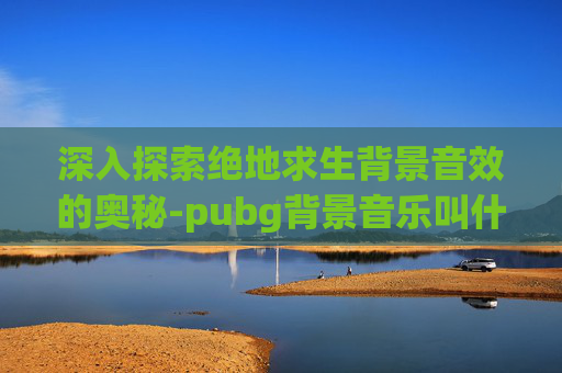 深入探索绝地求生背景音效的奥秘-pubg背景音乐叫什么2021