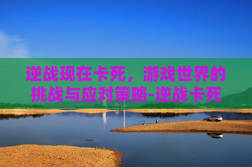 逆战现在卡死，游戏世界的挑战与应对策略-逆战卡死机