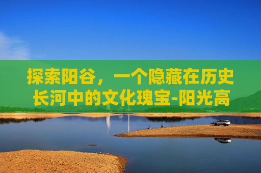 探索阳谷，一个隐藏在历史长河中的文化瑰宝-阳光高考网官网