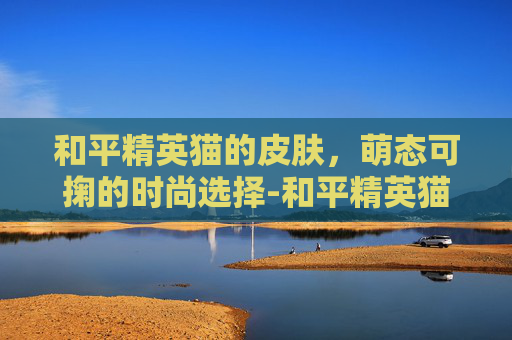 和平精英猫的皮肤，萌态可掬的时尚选择-和平精英猫的皮肤有哪些