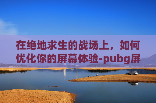 在绝地求生的战场上，如何优化你的屏幕体验-pubg屏幕一卡一卡的