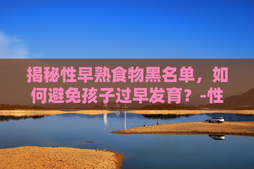 揭秘性早熟食物黑名单，如何避免孩子过早发育？-性早熟打抑制针的利弊