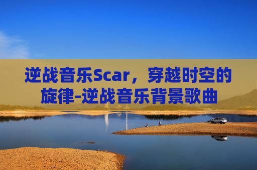 逆战音乐Scar，穿越时空的旋律-逆战音乐背景歌曲