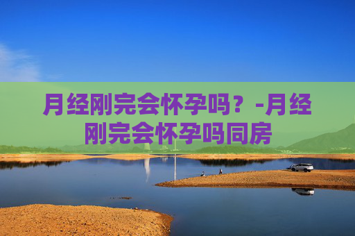 月经刚完会怀孕吗？-月经刚完会怀孕吗同房