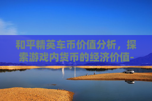 和平精英车币价值分析，探索游戏内货币的经济价值-和平精英车币多少钱能抽到
