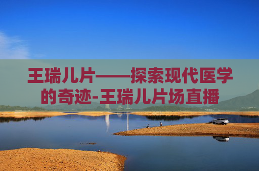 王瑞儿片——探索现代医学的奇迹-王瑞儿片场直播
