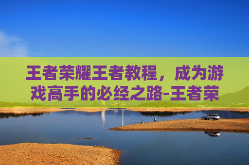 王者荣耀王者教程，成为游戏高手的必经之路-王者荣耀方法教学