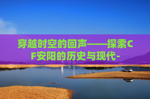 穿越时空的回声——探索CF安阳的历史与现代-