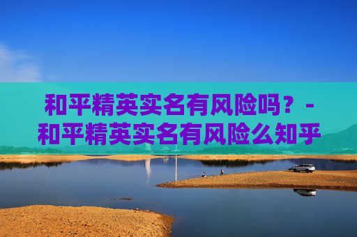 和平精英实名有风险吗？-和平精英实名有风险么知乎