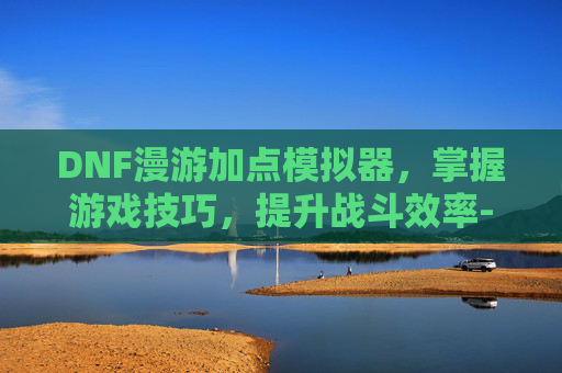 DNF漫游加点模拟器，掌握游戏技巧，提升战斗效率-dnf漫游加点模拟器推荐