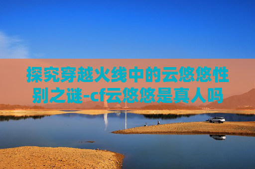 探究穿越火线中的云悠悠性别之谜-cf云悠悠是真人吗