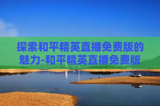 探索和平精英直播免费版的魅力-和平精英直播免费版在哪里看