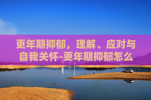 更年期抑郁，理解、应对与自我关怀-更年期抑郁怎么办?