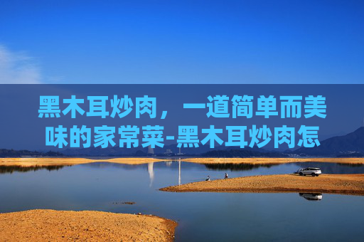 黑木耳炒肉，一道简单而美味的家常菜-黑木耳炒肉怎么炒好吃