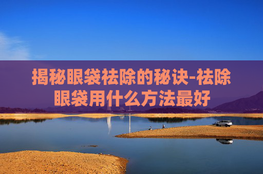揭秘眼袋祛除的秘诀-祛除眼袋用什么方法最好