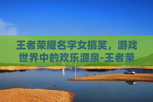 王者荣耀名字女搞笑，游戏世界中的欢乐源泉-王者荣耀名字女搞笑4~6字