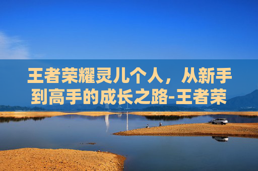 王者荣耀灵儿个人，从新手到高手的成长之路-王者荣耀灵儿原名叫什么