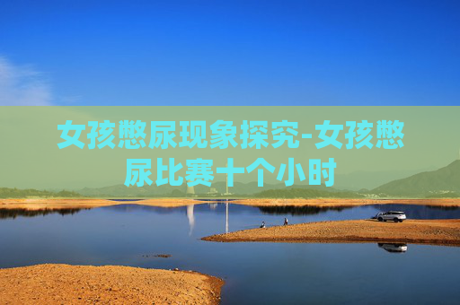 女孩憋尿现象探究-女孩憋尿比赛十个小时