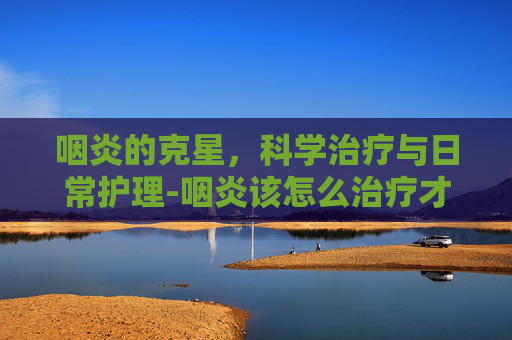 咽炎的克星，科学治疗与日常护理-咽炎该怎么治疗才可以彻底好