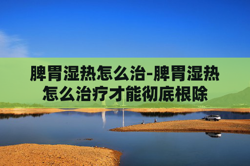 脾胃湿热怎么治-脾胃湿热怎么治疗才能彻底根除