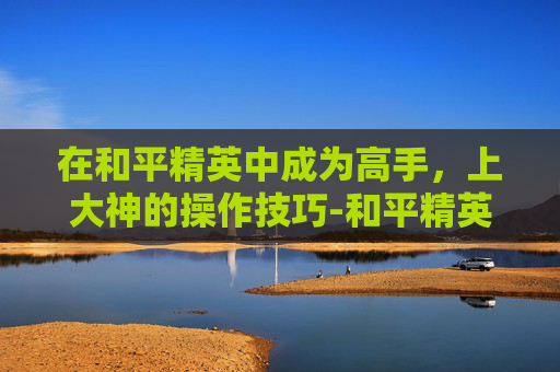 在和平精英中成为高手，上大神的操作技巧-和平精英上大神的操作技巧