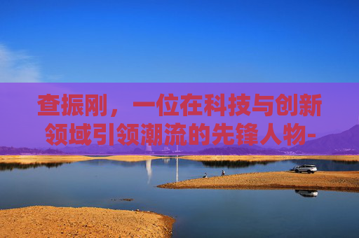 查振刚，一位在科技与创新领域引领潮流的先锋人物-查振刚个人简历