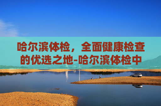 哈尔滨体检，全面健康检查的优选之地-哈尔滨体检中心排名前十