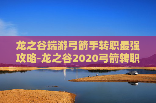 龙之谷端游弓箭手转职最强攻略-龙之谷2020弓箭转职