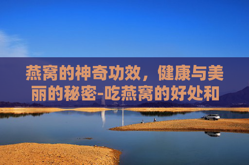 燕窝的神奇功效，健康与美丽的秘密-吃燕窝的好处和坏处