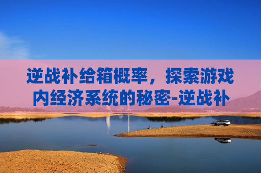 逆战补给箱概率，探索游戏内经济系统的秘密-逆战补给箱怎么样
