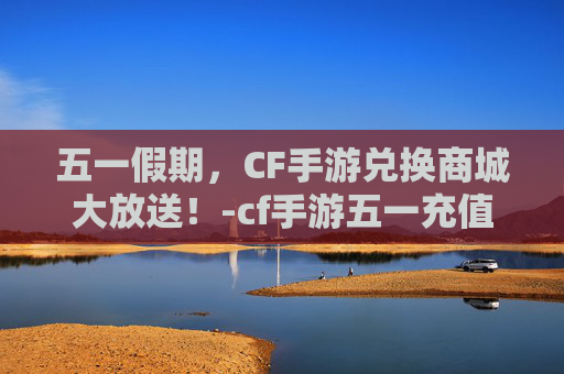 五一假期，CF手游兑换商城大放送！-cf手游五一充值返利