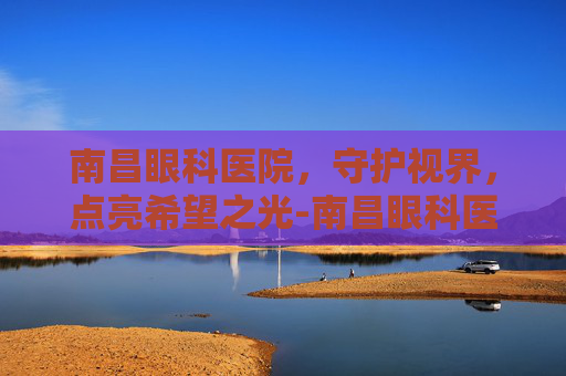 南昌眼科医院，守护视界，点亮希望之光-南昌眼科医院哪里最好