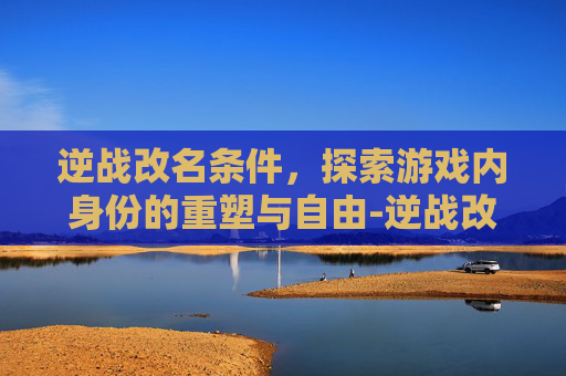 逆战改名条件，探索游戏内身份的重塑与自由-逆战改名条件是什么