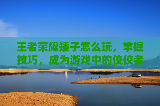 王者荣耀矮子怎么玩，掌握技巧，成为游戏中的佼佼者-王者荣耀矮子怎么玩的